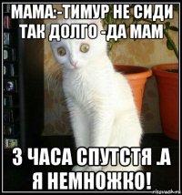 мама:-тимур не сиди так долго -да мам 3 часа спутстя .а я немножко!