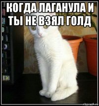 когда лаганула и ты не взял голд 
