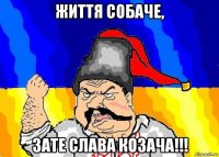життя собаче, зате слава козача!!!