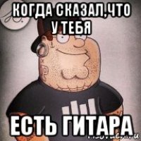 когда сказал,что у тебя есть гитара
