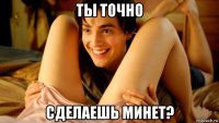 ты точно сделаешь минет?