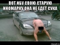 вот ибу свою старую иномарку она не едет сука 