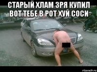 старый хлам зря купил вот тебе в рот хуй соси 