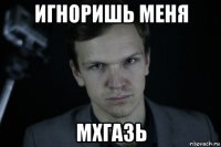 игноришь меня мхгазь