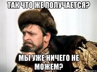 так что же получается? мы уже ничего не можем?