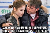  давай другую музыку попробуем? вот у тебя в наушниках что играет?