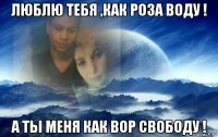 люблю тебя ,как роза воду ! а ты меня как вор свободу !