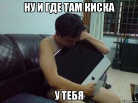 ну и где там киска у тебя