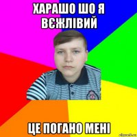харашо шо я вєжлівий це погано мені