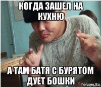 когда зашел на кухню а там батя с бурятом дует бошки