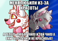 меня любили из-за красоты а теперь любят чику и той чику а они толстухи! и не красивые!