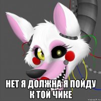 нет я должна я пойду к той чике