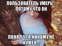 пользователь умерь... потому что он понял что никому не нужен...