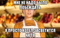 мне не надо было побеждать я просто хотел засветится на тв