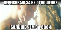 переживаю за их отношения больше чем за свои