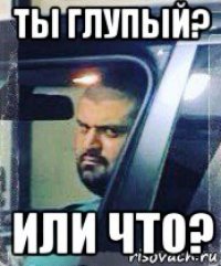 ты глупый? или что?