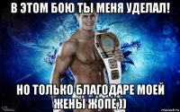 в этом бою ты меня уделал! но только благодаре моей жены жопе ))