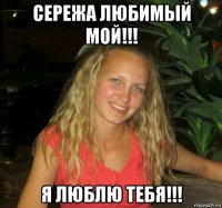 сережа любимый мой!!! я люблю тебя!!!
