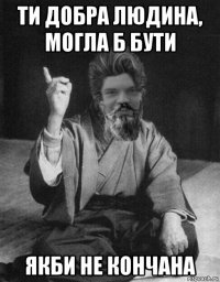 ти добра людина, могла б бути якби не кончана