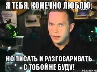 я тебя, конечно люблю, но писать и разговаривать с тобой не буду!