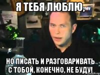 я тебя люблю, но писать и разговаривать с тобой, конечно, не буду!