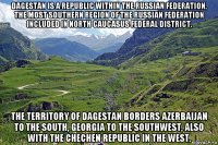 dagestan is a republic within the russian federation, the most southern region of the russian federation included in north caucasus federal district. the territory of dagestan borders azerbaijan to the south, georgia to the southwest, also with the chechen republic in the west.