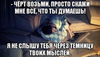 - чёрт возьми, просто скажи мне всё, что ты думаешь! я не слышу тебя через темницу твоих мыслей.