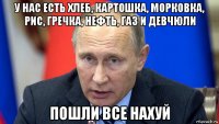 у нас есть хлеб, картошка, морковка, рис, гречка, нефть, газ и девчюли пошли все нахуй