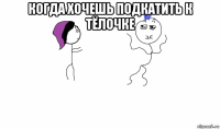 когда хочешь подкатить к тёлочке 
