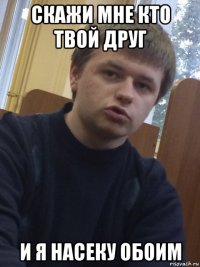 скажи мне кто твой друг и я насеку обоим