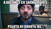 а аксай +1 ск запишишите ребята ну понять же...