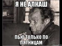 я не алкаш пью только по пятницам