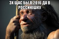 эх щас бы в 2016 да в россиюшку 