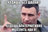 ходишь без шапки? будешь альтернативно мыслить, как я!