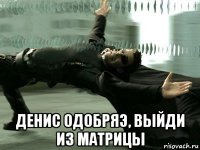  денис одобряэ, выйди из матрицы