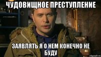 чудовищное преступление заявлять я о нем конечно не буду