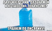 да ну и хер с ним, дядька мой и не такое пил, пока не умер трахнем по писярику!