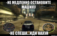 -не медленно остановите машину -не спеша...иди нахуй
