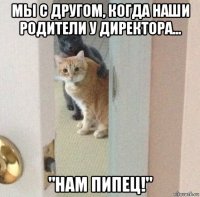 мы с другом, когда наши родители у директора... "нам пипец!"