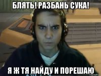 блять! разбань сука! я ж тя найду и порешаю