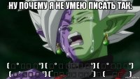 ну почему я не умею писать так: ( ͡° ͜ʖ ͡°) ( ͠° ͟ ͜ʖ ͡ ͠°) ( ͠° ͟ʖ ͡°) ( ͡° ͜ʖ ͡ °) (´༎ຶ ͜ʖ ༎ຶ `)♡ ( ‾ ʖ̫ ‾)
