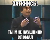 заткнись! ты мне наушники сломал