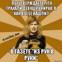 -вы утверждаете, что трахали девушку кирка. а как вы ее нашли? -в газете "из рук в руки"