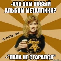-как вам новый альбом металлики? -"папа не старался"