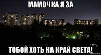 мамочка я за тобой хоть на край света!