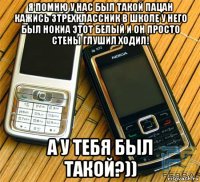 я помню у нас был такой пацан кажись 3трехклассник в школе у него был нокиа этот белый и он просто стены глушил ходил! а у тебя был такой?))