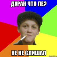 дурак что ле? не не слишал