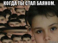 когда ты стал баяном. 