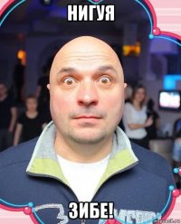 нигуя зибе!