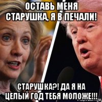 оставь меня старушка, я в печали! старушка?! да я на целый год тебя моложе!!!